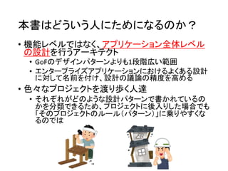 本書はどういう人にためになるのか？
• 機能レベルではなく、アプリケーション全体レベル
の設計を行うアーキテクト
• GoFのデザインパターンよりも1段階広い範囲
• エンタープライズアプリケーションにおけるよくある設計
に対して名前を付け、設計の議論の精度を高める
• 色々なプロジェクトを渡り歩く人達
• それぞれがどのような設計パターンで書かれているの
かを分類できるため、プロジェクトに後入りした場合でも
「そのプロジェクトのルール（パターン）」に乗りやすくな
るのでは
 