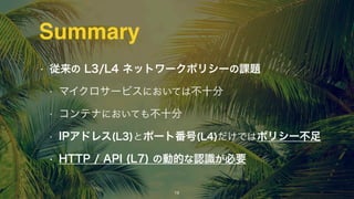 Summary
• 従来の L3/L4 ネットワークポリシーの課題
• マイクロサービスにおいては不十分
• コンテナにおいても不十分
• IPアドレス(L3)とポート番号(L4)だけではポリシー不足
• HTTP / API (L7) の動的な認識が必要
15
 