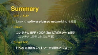 • BPF / XDP
• Linux の software-based networking を推進
• Cilium
• コンテナに BPF / XDP 及び L7ポリシー を提供 
（コンテナに特別な対応は不要）
• Smart NIC
• FPGA に複雑なネットワーク処理をオフロード
17
Summary
 