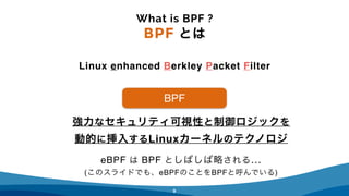 6
強力なセキュリティ可視性と制御ロジックを
動的に挿入するLinuxカーネルのテクノロジ
What is BPF ?
BPF とは
Linux enhanced Berkley Packet Filter
BPF
eBPF は BPF としばしば略される… 
(このスライドでも、eBPFのことをBPFと呼んでいる)
 