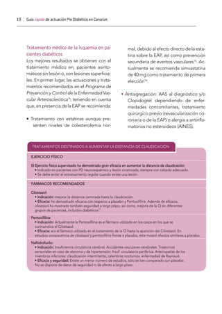 10 Guía rápida de actuación Pie Diabético en Canarias
Tratamiento médico de la isquemia en pa-
cientes diabéticos
Los mejores resultados se obtienen con el
tratamiento médico en, pacientes asinto-
máticos sin lesión o, con lesiones superficia-
les. En primer lugar, las actuaciones y trata-
mientos recomendados en el Programa de
Prevención y Control de la Enfermedad Vas-
cular Arterosclerótica14
, teniendo en cuenta
que, en presencia de la EAP se recomienda:
• Tratamiento con estatinas aunque pre-
senten niveles de colesterolemia nor-
mal, debido al efecto directo de la esta-
tina sobre la EAP, así como prevención
secundaria de eventos vasculares15
. Ac-
tualmente se recomienda simvastatina
de 40 mg como tratamiento de primera
elección16
.
• Antiagregación: AAS al diagnóstico y/o
Clopidogrel dependiendo de enfer-
medades concomitantes, tratamiento
quirúrgico previo (revascularización co-
ronaria o de la EAP) o alergia a antinfla-
matorios no esteroideos (AINES).
TRATAMIENTOS DESTINADOS A AUMENTAR LA DISTANCIA DE CLAUDICACIÓN
EJERCICIO FÍSICO
El Ejercicio físico supervisado ha demostrado gran eﬁcacia en aumentar la distancia de claudicación:
• Indicado en pacientes con PD neuroisquémico y lesión cicatrizada, siempre con calzado adecuado.
• Se debe evitar el entrenamiento regular cuando existe una lesión.
FÁRMACOS RECOMENDADOS
Cilostazol:
• Indicación: mejorar la distancia caminada hasta la claudicación.
• Eﬁcacia: ha demostrado eﬁcacia con respecto a placebo y Pentoxiﬁlina. Además de eﬁcacia,
cilostazol ha mostrado también seguridad a largo plazo, así como, mejoría de la CI en diferentes
grupos de pacientes, incluidos diabéticos17
.
Pentoxiﬁlina:
• Indicación: Actualmente la Pentoxiﬁlina es el fármaco utilizado en los casos en los que se
contraindica el Cilostazol.
• Eﬁcacia: era el fármaco utilizado en el tratamiento de la CI hasta la aparición del Cilostazol. En
estudios comparativos de cilostazol y pentoxiﬁlina frente a placebo, ésta mostró efectos similares a placebo.
Naftidrofurilo:
• Indicación: Insuﬁciencia circulatoria cerebral. Accidentes vasculares cerebrales. Trastornos
sensoriales en caso de ateroma y de hipertensión. Insuf. circulatoria periférica. Arteriopatías de los
miembros inferiores: claudicación intermitente, calambres nocturnos, enfermedad de Raynaud.
• Eﬁcacia y seguridad: Existe un menor número de estudios, sólo se han comparado con placebo.
No se dispone de datos de seguridad ni de efecto a largo plazo.
 