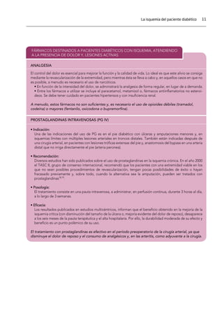 11La isquemia del paciente diabético
ANALGESIA
FÁRMACOS DESTINADOS A PACIENTES DIABÉTICOS CON ISQUEMIA, ATENDIENDO
A LA PRESENCIA DE DOLOR Y, LESIONES ACTIVAS
PROSTAGLANDINAS INTRAVENOSAS (PG IV)
El control del dolor es esencial para mejorar la función y la calidad de vida. Lo ideal es que este alivio se consiga
mediante la revascularización de la extremidad, pero mientras ésta se lleva a cabo y, en aquellos casos en que no
es posible, a menudo es necesario el uso de narcóticos.
• En función de la intensidad del dolor, se administrará la analgesia de forma regular, en lugar de a demanda.
• Entre los fármacos a utilizar se incluye el paracetamol, metamizol o, fármacos antiinﬂamatorios no esteroi-
deos. Se debe tener cuidado en pacientes hipertensos y con insuﬁciencia renal.
A menudo, estos fármacos no son suﬁcientes y, es necesario el uso de opioides débiles (tramadol,
codeína) o mayores (fentanilo, oxicodona o bupremorﬁna).
• Indicación:
Una de las indicaciones del uso de PG es en el pie diabético con úlceras y amputaciones menores y, en
isquemias límites con múltiples lesiones arteriales en troncos distales. También están indicadas después de
una cirugía arterial, en pacientes con lesiones tróﬁcas extensas del pie y, anastomosis del bypass en una arteria
distal que no irriga directamente el pie (arteria peronea).
• Recomendación:
Diversos estudios han sido publicados sobre el uso de prostaglandinas en la isquemia crónica. En el año 2000
el TASC II, grupo de consenso internacional, recomendó que los pacientes con una extremidad viable en los
que no sean posibles procedimientos de revascularización, tengan pocas posibilidades de éxito o hayan
fracasado previamente y, sobre todo, cuando la alternativa sea la amputación, pueden ser tratados con
prostaglandinas18,19
.
• Posología:
El tratamiento consiste en una pauta intravenosa, a administrar, en perfusión continua, durante 3 horas al día,
a lo largo de 3 semanas.
• Eﬁcacia:
Los resultados publicados en estudios multicéntricos, informan que el beneﬁcio obtenido en la mejoría de la
isquemia crítica (con disminución del tamaño de la úlcera o, mejoría evidente del dolor de reposo), desaparece
a los seis meses de la pauta terapéutica y el alta hospitalaria. Por ello, la durabilidad moderada de su efecto y
beneﬁcio es un punto polémico de su uso.
El tratamiento con prostaglandinas es efectivo en el período preoperatorio de la cirugía arterial, ya que
disminuye el dolor de reposo y el consumo de analgésicos y, en las arteritis, como adyuvante a la cirugía.
 