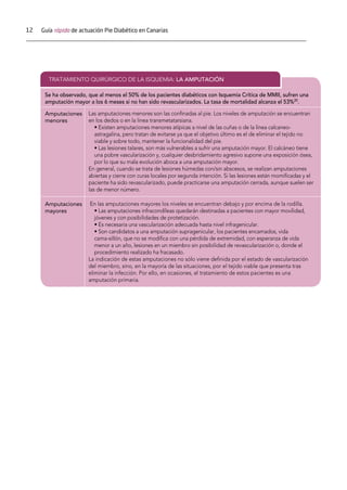 12 Guía rápida de actuación Pie Diabético en Canarias
TRATAMIENTO QUIRÚRGICO DE LA ISQUEMIA: LA AMPUTACIÓN
Se ha observado, que al menos el 50% de los pacientes diabéticos con Isquemia Crítica de MMII, sufren una
amputación mayor a los 6 meses si no han sido revascularizados. La tasa de mortalidad alcanza el 53%20
.
Amputaciones
menores
Las amputaciones menores son las conﬁnadas al pie. Los niveles de amputación se encuentran
en los dedos o en la linea transmetatarsiana.
• Existen amputaciones menores atípicas a nivel de las cuñas o de la línea calcaneo-
astragalina, pero tratan de evitarse ya que el objetivo último es el de eliminar el tejido no
viable y sobre todo, mantener la funcionalidad del pie.
• Las lesiones talares, son más vulnerables a sufrir una amputación mayor. El calcáneo tiene
una pobre vascularización y, cualquier desbridamiento agresivo supone una exposición ósea,
por lo que su mala evolución aboca a una amputación mayor.
En general, cuando se trata de lesiones húmedas con/sin abscesos, se realizan amputaciones
abiertas y cierre con curas locales por segunda intención. Si las lesiones están momiﬁcadas y el
paciente ha sido revascularizado, puede practicarse una amputación cerrada, aunque suelen ser
las de menor número.
Amputaciones
mayores
En las amputaciones mayores los niveles se encuentran debajo y por encima de la rodilla.
• Las amputaciones infracondíleas quedarán destinadas a pacientes con mayor movilidad,
jóvenes y con posibilidades de protetización.
• Es necesaria una vascularización adecuada hasta nivel infragenicular.
• Son candidatos a una amputación supragenicular, los pacientes encamados, vida
cama-sillón, que no se modiﬁca con una pérdida de extremidad, con esperanza de vida
menor a un año, lesiones en un miembro sin posibilidad de revascularización o, donde el
procedimiento realizado ha fracasado.
La indicación de estas amputaciones no sólo viene deﬁnida por el estado de vascularización
del miembro, sino, en la mayoría de las situaciones, por el tejido viable que presenta tras
eliminar la infección. Por ello, en ocasiones, el tratamiento de estos pacientes es una
amputación primaria.
 