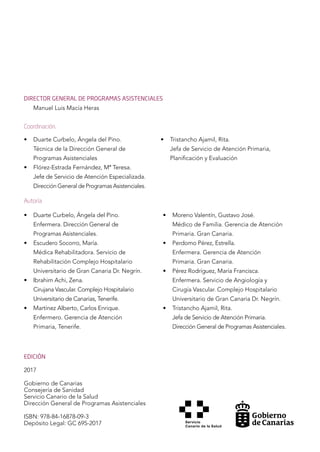 EDICIÓN
2017
Gobierno de Canarias
Consejería de Sanidad
Servicio Canario de la Salud
Dirección General de Programas Asistenciales
ISBN: 978-84-16878-09-3
Depósito Legal: GC 695-2017
• 	 Duarte Curbelo, Ángela del Pino.
	 Técnica de la Dirección General de
	 Programas Asistenciales
• 	 Flórez-Estrada Fernández, Mª Teresa.
	 Jefe de Servicio de Atención Especializada.
	 Dirección General de Programas Asistenciales.
• 	 Tristancho Ajamil, Rita.
	 Jefa de Servicio de Atención Primaria,
	 Planificación y Evaluación
• 	 Duarte Curbelo, Ángela del Pino.
	 Enfermera. Dirección General de
	 Programas Asistenciales.
• 	 Escudero Socorro, María.
	 Médica Rehabilitadora. Servicio de
	 Rehabilitación Complejo Hospitalario
	 Universitario de Gran Canaria Dr. Negrín.
• 	 Ibrahim Achi, Zena.
	 Cirujana Vascular. Complejo Hospitalario
Universitario de Canarias, Tenerife.
• 	 Martínez Alberto, Carlos Enrique.
	 Enfermero. Gerencia de Atención
	 Primaria, Tenerife.
• 	 Moreno Valentín, Gustavo José.
	 Médico de Familia. Gerencia de Atención
Primaria. Gran Canaria.
• 	 Perdomo Pérez, Estrella.
	 Enfermera. Gerencia de Atención
	 Primaria. Gran Canaria.
• 	 Pérez Rodríguez, María Francisca.
	 Enfermera. Servicio de Angiología y
Cirugía Vascular. Complejo Hospitalario
Universitario de Gran Canaria Dr. Negrín.
• 	 Tristancho Ajamil, Rita.
	 Jefa de Servicio de Atención Primaria.
	 Dirección General de Programas Asistenciales.
DIRECTOR GENERAL DE PROGRAMAS ASISTENCIALES
Manuel Luis Macía Heras
Coordinación.
Autoría
 