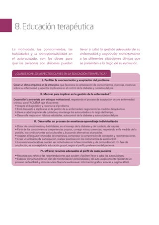 8. Educación terapéutica
La motivación, los conocimientos, las
habilidades y la corresponsabilidad en
el auto-cuidado, son las claves para
que las personas con diabetes puedan
llevar a cabo la gestión adecuada de su
enfermedad y responder correctamente
a las diferentes situaciones clínicas que
se presenten a lo largo de su evolución.
¿CUÁLES SON LOS ASPECTOS CLAVES EN LA EDUCACIÓN TERAPÉUTICA?
I. Facilitar la concienciación y aceptación del problema
Crear un clima empático en la entrevista, que favorezca la verbalización de conocimientos, vivencias, creencias
sobre su enfermedad y aspectos implicados en el control de la diabetes y cuidados del pie.
Desarrollar la entrevista con enfoque motivacional, respetando el proceso de aceptación de una enfermedad
crónica, para FACILITAR que el paciente:
• Acepte el diagnóstico y reconozca el problema
• Esté dispuesto a implicarse en la gestión de su enfermedad, negociando las medidas terapéuticas.
• Lleve a cabo los planes de cuidados y mantenga los autocuidados a lo largo del tiempo.
• Desarrolle mejoras en hábitos saludables, autocontrol de la diabetes y autocuidados del pie.
• Dotar de conocimientos y habilidades, en el manejo de la diabetes y del cuidado, de los pies.
• Partir de los conocimientos y experiencias propios, corregir mitos y creencias, respetando en la medida de lo
posible, los condicionantes socioculturales y, buscando alternativas alcanzables.
• Adaptar el lenguaje y métodos de enseñanza, comprobar la comprensión de conceptos y recomendaciones.
• Crear un ambiente de participación, realizar practicas con los instrumentos de autocontrol.
• Las sesiones educativas pueden ser individuales en la fase inmediata y, de profundización. En fase de
ampliación, es aconsejable la educación grupal, según el perﬁl y preferencias del paciente.
• Recursos para reforzar las recomendaciones que ayuden y faciliten llevar a cabo los autocuidados.
• Elaborar conjuntamente un plan de monitorización personalizada y de auto-asesoramiento realizando un
proceso de feedback y otros recursos (Soporte audiovisual, información gráﬁca, enlaces a páginas Web).
II. Motivar para implicar en la gestión de la enfermedad39
III. Desarrollar un proceso de enseñanza-aprendizaje individualizado
IV. Ofrecer recursos adecuados al perﬁl de cada paciente
 
