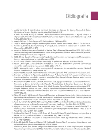 Bibliografía
1. 	 Artola Menéndez S (coordinadora científica). Estrategia en diabetes del Sistema Nacional de Salud.
Ministerio de Sanidad, Servicios sociales e igualdad. Madrid. 2012.
2. 	 Cabrera de León A, Rodríguez Pérez MC, Almeida González D, Domínguez Coello S , Aguirre Jaime A , y
el grupo CDC. Presentación de la cohorte CDC de Canarias: objetivos diseño y resultados. Rev Esp Salud
Pública 2008; 82:512-534.
3. 	 Aragón Sánchez FJ, Ortiz Remacha PP. El pie diabético. Ed Masson 2001.
4. 	 Singh N. Amstrong DG, Lipsky BA. Preventing foot ulcers in patients with diabetes. JAMA. 2005; 293:217-28.
5. 	 Coustan D, Dunbar S, Eckel R, Ginsberg H, Gregg E, et al.Standards of Medical Care in Diabetes 2015.
Diabetes Care 2015;38(1):S4-S90.
6. 	 American Diabetes Association.Standards of Medical Care in Diabetes. Diabetes Care. 2016; 39(1):S4-S109.
7. 	 Scottish Intercollegiate Guidelines Network (SIGN). Managertment of diabetes. A national clinical guideline.
Marzo 2010 Disponible en: www.sing.ac.uk.
8. 	 NICE. Clinical Guideline. Managerment of type2 diabetes. Prevention and managerment of foot problems.
London. Nationale Institute for clinical Excelence. 2004.
9. 	 Kaur S, Pandhi P, Dutta P. Painful diabetic neuropathy: an update. Ann Neurosci. 2011;18(4): 168-175.
10. Pavicic T, Korting HC. Xerosis and callus formation as a key to the diabetic foot syndrome: Dermatologic
view of the problem and its management. JDDG. 2006; 4:935-941.
11.	 NICE. Neuropathic pain in adults:pharmacological management in non-specialist settings. National
Institute for Health and Care Excellence. 2013.
12. Feldman EL,McCulloch DK. Treatment of diabetic neuropathy. UpToDate. 2016. Disponible en ww.uptodate.com.
13. Prompers L, Huijberts M, Apelqvist J, Jude E, Piaggesi A, Bakker K, et al. High prevalence of ischaemia,
infection and serious comorbidity in patients with diabetic foot disease in Europe. Baseline results from the
Eurodiale study. Diabetologia 2007;50:18-25.
14. Amador Demetrio MD, Duarte Curbelo A, Hernández Diaz FJ (grupo coordinación). Cuidados de Enfermería.
Prevención y Control de la Enfermedad Vascular Aterosclerótica de Canarias. Gobierno de Canarias,
Consejería de Sanidad. Servicio Canario de la Salud. Dirección General de Programas Asistenciales. 2014.
15. Aung PP, Maxwell H, Jepson RG, Price J, Leng GC. Lipid-lowering for peripheral arterial disease of the lower
limb. Cochrane Database of Systematic Reviews. 2007, Issue 4. Art. No: CD000123. DOI: 10.1002/14651858.
CD000123.pub2.
16. Pérez JM, Amador MD Aguiar JA, Plasencia M,Estupiñán M, Morales J.Revisando los clásicos: tratamiento
farmacológico en enfermedad vascular aterosclerótica: reduciendo morbimortalidad. Dirección general de
Programas Asistenciales. Servicio canario de la salud. INFARMA. 2014; 6(2).
17. PandeRL,HiattWR,ZhangP,HittelN,CreagerMA,McDermottM.Apooledanalysisofthedurabilityandpredictors
of treatment response of cilostazol in patients with intermittent claudication. Vasc Med. 2010; 15: 181-188.
18. Norgren L, Hiatt W.R, Dormandy JA, Nehler MR, Harris KA and F.G.R. Fowkes on behalf of the TASC II
Working Group. Inter-society consensus for the management of peripheral artery disease (TASC II). Eur J
Vasc Endovasc Surg. 2007; 33(1): S5-S67.
19.	 Frykberg RG, Zgonis T, Amstrong DG, Driver VR, Giurini JM, Kraviz SR, et al. Diabetes foot disorders: a
clinical practice guideline (2006 revisión). J Foot Ankle Surg. 2006;45:S1-S66.
20.	 Lepäantalo M, Mäatzke S. Outcome of unreconstructed chronic critical leg ischaemia.Eur J Vasc Endovasc
Surg. 1996;11(2):153-7.
21. Oyibo SO, Jude EB, Tarawneh I, Nguyen HC, Harkless LB, Boulton AJM. A comparison of two diabetic foot
ulcer classification systems. Diabetes Care. 2001;24(1):84-88.
22. Edmonds M, Foster AVM, Vowden P. Preparación del lecho de la herida en las úlceras del pie diabético. European
Wound Management Association (EWMA). Position Document:Wound Bed Preparation in Practice. London. 2004.
 