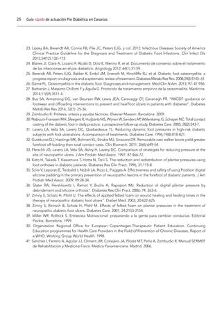 26 Guía rápida de actuación Pie Diabético en Canarias
23. Lipsky BA, Berendt AR, Cornia PB, Pile JC, Peters EJG, y col. 2012. Infectious Diseases Society of America
Clinical Practice Guideline for the Diagnosis and Treatment of Diabetic Foot Infections. Clin Infect Dis
2012;54(12):132–173.
24. Blanes JI, Clará A, Lozano F, Alcalá D, Doíz E, Merino R, et al. Documento de consenso sobre el tratamiento
de las infecciones en el pie diabético. Angiology 2012; 64(1):31-59.
25. Berendt AR, Peters EJG, Bakker K, Embil JM, Eneroth M, Hinchliffe RJ, et al. Diabetic foot osteomyelitis: a
progress report on diagnosis and a systematic review of treatment. Diabetes Metab Res Rev. 2008;24(l):S145- 61.
26. Game FL. Osteomyelitis in the diabetic foot. Diagnoses and management. Med Clin N Am. 2013; 97: 47-956.
27. Barberán J, Massimo Chillotti F y Águila G. Protocolo de tratamiento empírico de la osteomielitis. Medicine.
2014;11(59):3511-4.
28. Bus SA, Armstrong DG, van Deursen RW, Lewis JEA, Caravaggi CF, Cavanagh PR. “IWGDF guidance on
footwear and offloading interventions to prevent and heal foot ulcers in patients with diabetes”. Diabetes
Metab Res Rev 2016; 32(1): 25-36.
29. Zambudio R. Prótesis, ortesis y ayudas técnicas. Elsevier Masson. Barcelona. 2009.
30.Nabuurs-FranssenMH,SleegersR,HuijbertsMS,WijnenW,SandersAP,WalenkampG,SchaperNC.Totalcontact
casting of the diabetic foot in daily practice: a prospective follow-up study. Diabetes Care. 2005; 28(2):243-7.
31. Lavery LA, Vela SA, Lavery DC, Quebedeaux TL. Reducing dynamic foot pressures in high-risk diabetic
subjects with foot ulcerations. A comparison of treatments. Diabetes Care. 1996;19(8):818-821.
32. Gutekunst DJ, Hastings MK, Bohnert KL, Strube MJ, Sinacore DR. Removable cast walker boots yield greater
forefoot off-loading than total contact casts. Clin Biomech. 2011; 26(6):649-54.
33. Fleischli JG, Lavery LA, Vela SA, Ashry H, Lavery DC. Comparison of strategies for reducing pressure at the
site of neuropathic ulcers. J Am Podiatr Med Assoc. 1997; 87:466-72.
34. Kato H, Takada T, Kawamura T, Hotta N, Torii S. The reduction and redistribution of plantar pressures using
foot orthoses in diabetic patients. Diabetes Res Clin Pract. 1996; 31:115-8.
35. Scire V, Leporati E, Teobaldi I, Nobili LA, Rizzo L, Piagges A. Effectiveness and safety of using Podikon digital
silicone padding in the primary prevention of neuropathic lesions in the forefoot of diabetic patients. J Am
Podiatr Med Assoc. 2009; 99:28-34.
36. Slater RA, Hershkowitz I, Ramot Y, Buchs A, Rapoport MJ. Reduction of digital plantar pressure by
debridement and silicone orthosis”. Diabetes Res Clin Pract. 2006; 74: 263-6.
37. Zimny S, Schatz H, Pfohl U. The effects of applied felted foam on wound healing and healing times in the
therapy of neuropathic diabetic foot ulcers”. Diabet Med. 2003; 20:622-625.
38. Zimny S, Reinsch B, Schatz H, Pfohl M. Effects of felted foam on plantar pressures in the treatment of
neuropathic diabetic foot ulcers. Diabetes Care. 2001; 24:2153-2154.
39. Miller WR, Rollnick S. Entrevista Motivacional: preparando a la gente para cambiar conductas. Editorial
Paidos. Barcelona. 1999.
40. Organization Regional Office for European Copenhagen.Therapeutic Patient Education. Continuing
Education programmes for Health Care Providers in the Field of Prevention of Chronic Diseases. Report of
a WHO. Working Group World Health. 1998.
41. Sánchez I, Ferrero A, Aguilar JJ, Climent JM, Conejero JA, Flórez MT, Peña A, Zambudio R. Manual SERMEF
de Rehabilitación y Medicina Física. Médica Panamericana. Madrid. 2006.
 