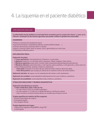 4. La isquemia en el paciente diabético
EXPLORACIÓN VASCULAR
ANAMNESIS
EXPLORACIÓN FÍSICA
Exploración de pulsos:
• Tronco supraaórtico: rítmicos/arrítmicos. Presencia o no de soplos.
• Abdomen: presencia o no de latido aórtico expansivo. Masas, megalias. Soplo aórtico.
• Miembros superiores: pulsos axilar, humeral, radial. (presentes/ausentes/expansivos/simétricos).
• Miembros inferiores: pulsos femorales a nivel inguinal, pulsos poplíteos a nivel genicular y, sobre todo, los
pulsos distales (presentes, ausentes, simétricos, expansivos).
∙ Pulso pedio localizado en el dorso del pie, lateral al tendón extensor del primer dedo.
∙ Pulso tibial posterior que se palpa por detrás de los maleolos internos de ambos tobillos.
Pruebas especíﬁcas de medición del ﬂujo sanguíneo:
• Presión transcutánea de oxígeno
• Fotopletismografía
• Eco Doppler Arterial
Pruebas diagnósticas de imagen:
• Resonancia magnética (AngioRMN) y AngioTAC
• Arteriografía
OTRAS EXPLORACIONES Y PRUEBAS DIAGNÓSTICAS
Exploración hemodinámica no invasiva:
• Índice Tobillo-Brazo (ITB) o Índice de Yao
∙ Un valor inferior a 0,91 se considera patológico.
∙ Un valor superior a 1,3 indica la no validez del test por calciﬁcacion arterial.
∙ Valor normal en una de las arterias del pie, se considera que el test es normal.
La enfermedad vascular periférica es el principal factor pronóstico para la curación de la úlcera13
y, junto con la
infección, constituyen los dos factores agravantes que pueden conllevar la pérdida de la extremidad.
Exploración de movilidad: conservada/disminuida/impotencia funcional, simétrica o asimétrica.
Exploración del dolor: de reposo, con la manipulación de la lesión o sólo claudicación.
Exploración de sensibilidad: conservada/disminuida, simétrica o asimétrica.
• Historia y evolución de claudicación previa.
• Lesiones traumáticas: causalidad (accidentes, rozaduras/deformidades , ...).
• Tiempo de evolución, es primera lesión o recidiva.
• Signos y síntomas: ﬁebre, dolor en reposo, local o generalizado por todo el pie.
• Tratamiento antibiótico previo.
 