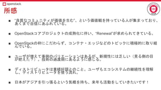 所感
■ “良質なコミュニティが価値を生む”、という価値観を持っている人が集まっており、
あくまで自信にあふれている。
■ OpenStackコアプロジェクトの成熟化に伴い、“Renewal”が求められてきている。
■ OpenStackの枠にこだわらず、コンテナ・エッジなどのトピックに積極的に取り組
んでいる。
■ ユーザが増えて事例のバリエーションはあるが、新規性には乏しい（見る側の目
が肥えた？）。技術の過渡期にあるように感じる。
■ ディストリビュータは業績好調とのこと。ユーザもエコシステムの継続性を理解
し、ディストリビュータを使う流れ。
■ 日本がアジアを引っ張るという気概を持ち、来年も活動をしていきたいです！
 