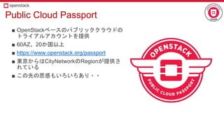Public Cloud Passport
■ OpenStackベースのパブリッククラウドの
トライアルアカウントを提供
■ 60AZ、20か国以上
■ https://www.openstack.org/passport
■ 東京からはCityNetworkのRegionが提供さ
れている
■ この先の思惑もいろいろあり・・
 