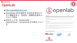 OpenLab
■ http://openlabtesting.org/
■ OpenStack APIを操作するSDKを含めたテ
スト環境を作り、安定性・信頼性を高めよ
うという試み
■ SDKとしては、Kubernetes・
GopherCloud・Terraformなどが挙がってい
る
 