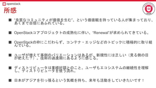 所感
■ “良質なコミュニティが価値を生む”、という価値観を持っている人が集まっており、
あくまで自信にあふれている。
■ OpenStackコアプロジェクトの成熟化に伴い、“Renewal”が求められてきている。
■ OpenStackの枠にこだわらず、コンテナ・エッジなどのトピックに積極的に取り組
んでいる。
■ ユーザが増えて事例のバリエーションはあるが、新規性には乏しい（見る側の目
が肥えた？）。技術の過渡期にあるように感じる。
■ ディストリビュータは業績好調とのこと。ユーザもエコシステムの継続性を理解
し、ディストリビュータを使う流れ。
■ 日本がアジアを引っ張るという気概を持ち、来年も活動をしていきたいです！
 