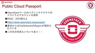Public Cloud Passport
■OpenStackベースのパブリッククラウドの
トライアルアカウントを提供
■60AZ、20か国以上
■https://www.openstack.org/passport
■東京からはCityNetworkのRegionが提供さ
れている
■この先の思惑もいろいろあり・・
 