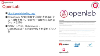 OpenLab
■http://openlabtesting.org/
■OpenStack APIを操作するSDKを含めたテ
スト環境を作り、安定性・信頼性を高めよ
うという試み
■SDKとしては、Kubernetes・
GopherCloud・Terraformなどが挙がってい
る
 