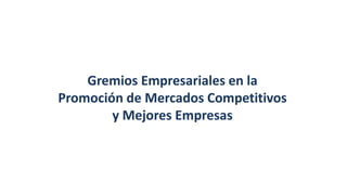 Gremios Empresariales en la
Promoción de Mercados Competitivos
y Mejores Empresas
 
