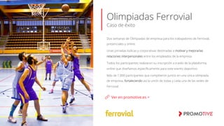 Olimpiadas Ferrovial
Caso de éxito
Ver en promotive.es >
Dos semanas de Olimpiadas de empresa para los trabajadores de Ferrovial,
presenciales y online.
Unas jornadas lúdicas y corporativas destinadas a motivar y mejorarlas
relaciones interpersonales entre los empleados de la empresa.
Todos los participantes realizaron su inscripción a través de la plataforma
online que diseñamos especíﬁcamente para este evento deportivo.
Más de 1.000 participantes que compitieron juntos en una única olimpiada
de empresa, fortaleciendo así la unión de todas y cada una de las sedes de
Ferrovial.
 