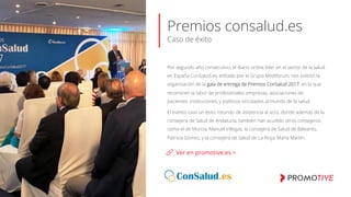 Premios consalud.es
Caso de éxito
Ver en promotive.es >
Por segundo año consecutivo, el diario online líder en el sector de la salud
en España ConSalud.es, editado por el Grupo Mediforum, nos solicitó la
organización de la gala de entrega de Premios ConSalud 2017, en la que
reconocen la labor de profesionales, empresas, asociaciones de
pacientes ,instituciones, y políticos vinculados al mundo de la salud.
El evento tuvo un éxito rotundo de asistencia al acto, donde además de la
consejera de Salud de Andalucía, también han acudido otros consejeros
como el de Murcia, Manuel Villegas; la consejera de Salud de Baleares,
Patricia Gómez, y la consejera de Salud de La Rioja, María Martín.
 