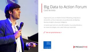 Big Data to Action Forum
Caso de éxito
Ver en promotive.es >
Organización junto con Madrid School of Marketing, el Big Data to
Action2016, un forum destinado a los profesionales del Big Data,
Business Analytics y Business Intelligence.
Un evento que contó con unos 400 invitados, muy acostumbrados a
las nuevas tecnologías, a los cuales había que sorprender.
 