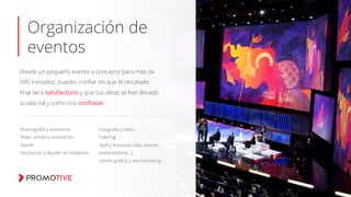 Organización de
eventos
Desde un pequeño evento a concierto para más de
500 invitados, puedes conﬁar en que el resultado
ﬁnal será satisfactorio y que tus ideas se han llevado
a cabo tal y como nos conﬁaste.
Escenografía y escenarios
Vídeo, sonido e iluminación.
Stands
Decoración y alquiler de mobiliario
Fotografía y vídeo
Catering
Staﬀ y Animación (Djs, actores,
presentadores…)
Diseño gráﬁco y merchandising
 