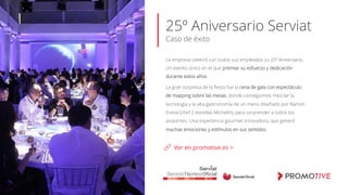 25º Aniversario Serviat
Caso de éxito
La empresa celebró con todos sus empleados su 25º Aniversario.
Un evento único en el que premiar su esfuerzo y dedicación
durante estos años.
La gran sorpresa de la ﬁesta fue la cena de gala con espectáculo
de mapping sobre las mesas, donde conseguimos mezclar la
tecnología y la alta gastronomía de un menú diseñado por Ramón
Freixa (chef 2 estrellas Michelín), para sorprender a todos los
asistentes. Una experiencia gourmet innovadora, que generó
muchas emociones y estímulos en sus sentidos.
Ver en promotive.es >
 
