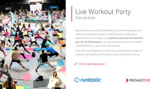 Live Workout Party
Caso de éxito
Segunda edición española de la MasterClass de Fitness gratuita, para
todos los usuarios de la aplicación móvil Runtastic, en Barcelona.
Nuestra misión era conseguir una experiencia única de entrenamiento
para más de 300 asistentes: fuera de su entorno habitual, con música
y ambiente festivo, y sobre todo muy divertida.
Todo ello estuvo dirigido por Lunden Souza, entrenadora e imagen de
Runtastic y animada por el ritmo de la música del DJ Andrew Fonda.
Ver en promotive.es >
 