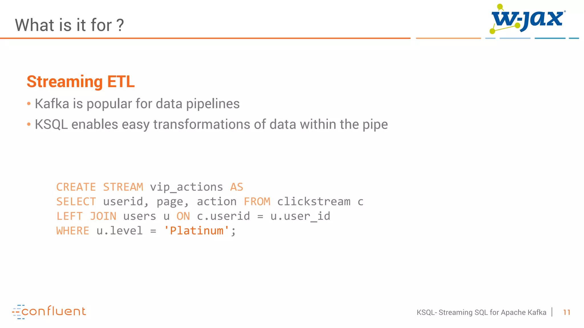 11KSQL- Streaming SQL for Apache Kafka
What is it for ?
Streaming ETL
• Kafka is popular for data pipelines
• KSQL enables easy transformations of data within the pipe
CREATE STREAM vip_actions AS
SELECT userid, page, action FROM clickstream c
LEFT JOIN users u ON c.userid = u.user_id
WHERE u.level = 'Platinum';
 