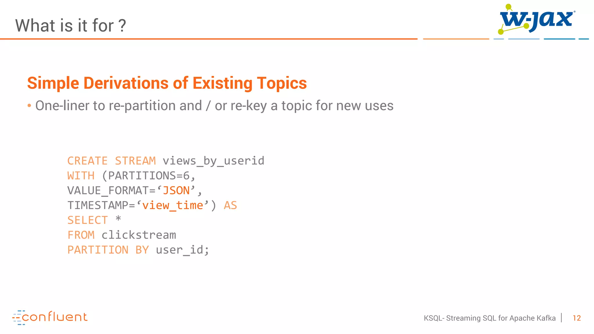 12KSQL- Streaming SQL for Apache Kafka
What is it for ?
Simple Derivations of Existing Topics
• One-liner to re-partition and / or re-key a topic for new uses
CREATE STREAM views_by_userid
WITH (PARTITIONS=6,
VALUE_FORMAT=‘JSON’,
TIMESTAMP=‘view_time’) AS
SELECT *
FROM clickstream
PARTITION BY user_id;
 