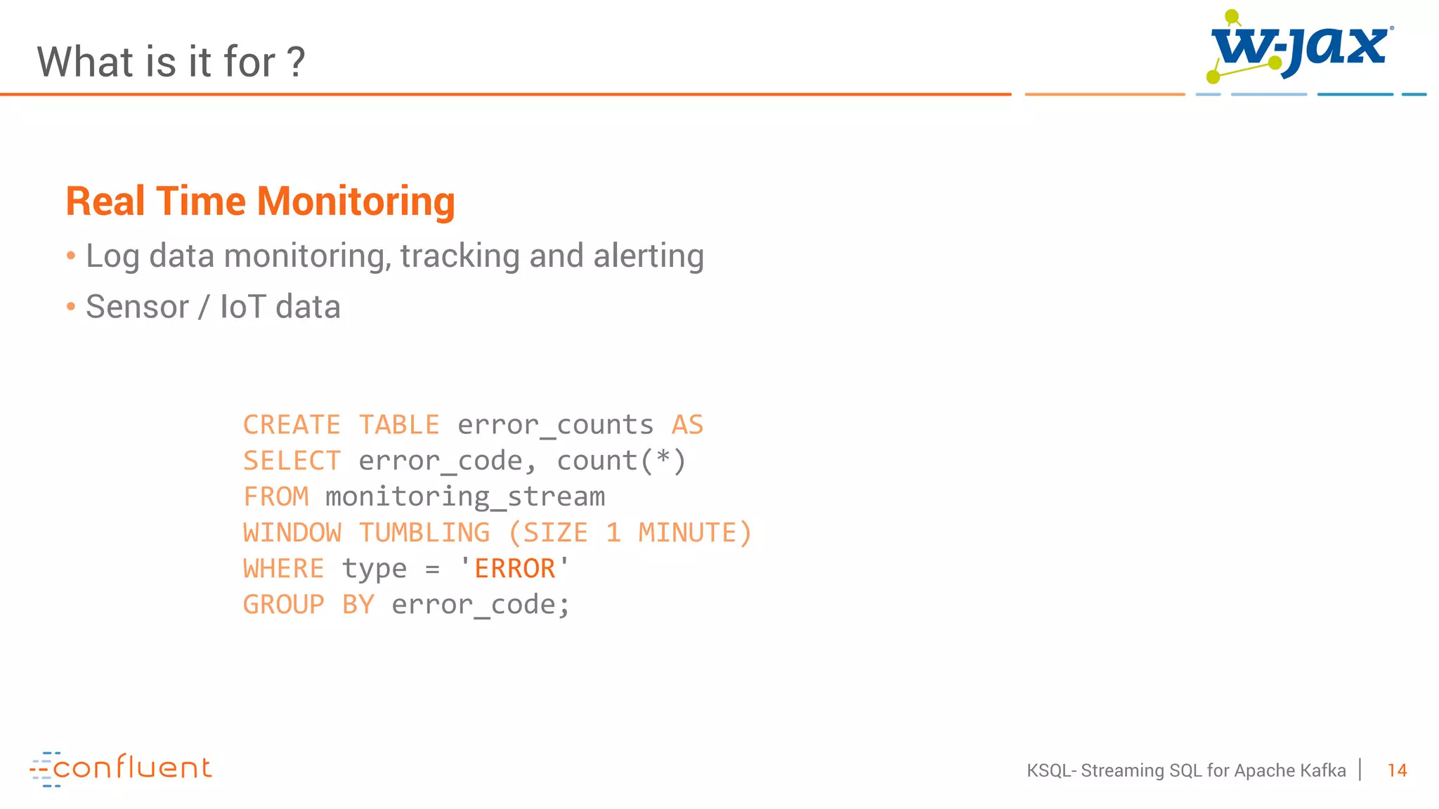 14KSQL- Streaming SQL for Apache Kafka
What is it for ?
Real Time Monitoring
• Log data monitoring, tracking and alerting
• Sensor / IoT data
CREATE TABLE error_counts AS
SELECT error_code, count(*)
FROM monitoring_stream
WINDOW TUMBLING (SIZE 1 MINUTE)
WHERE type = 'ERROR'
GROUP BY error_code;
 