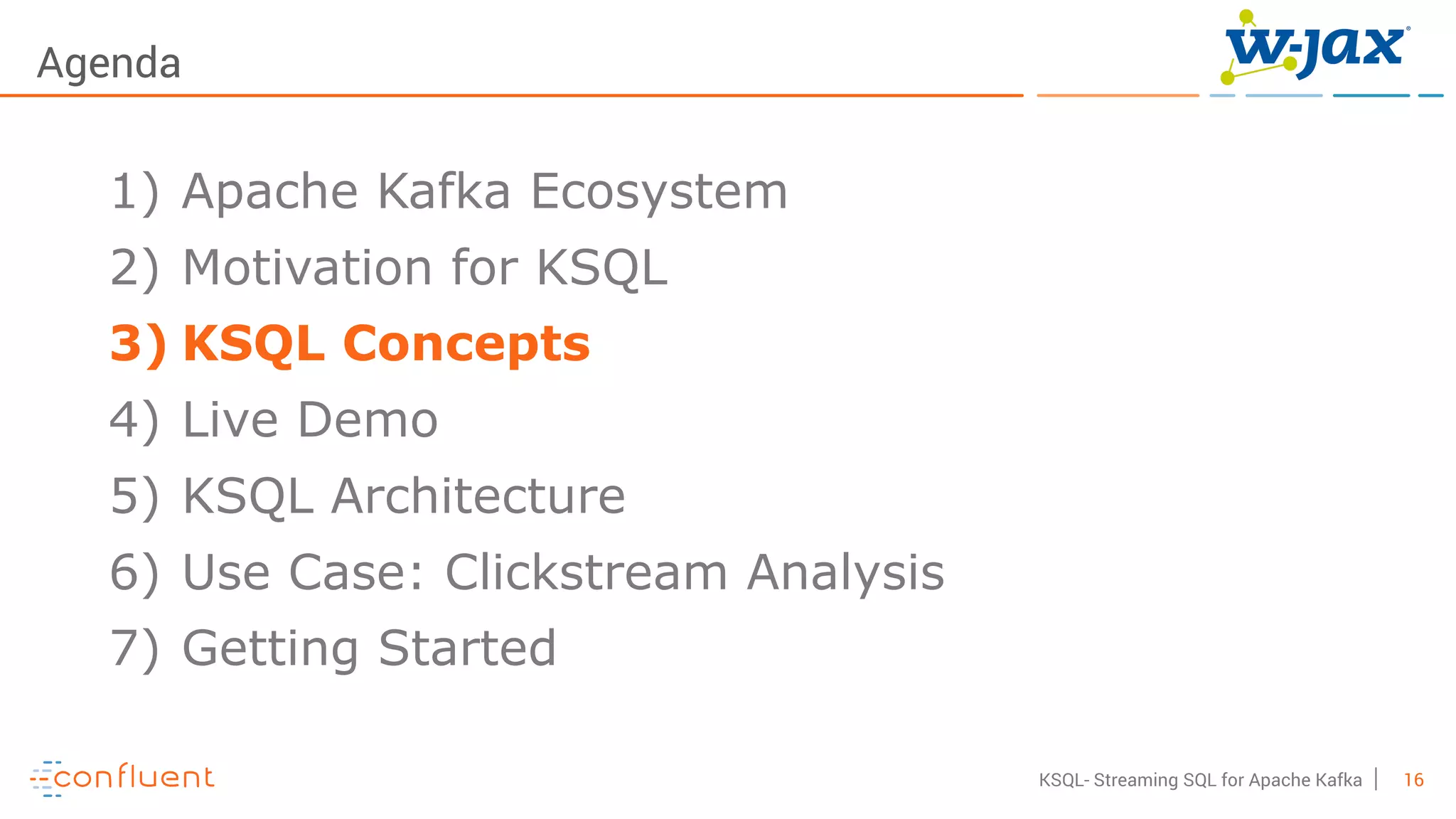 16KSQL- Streaming SQL for Apache Kafka
Agenda
1) Apache Kafka Ecosystem
2) Motivation for KSQL
3) KSQL Concepts
4) Live Demo
5) KSQL Architecture
6) Use Case: Clickstream Analysis
7) Getting Started
 
