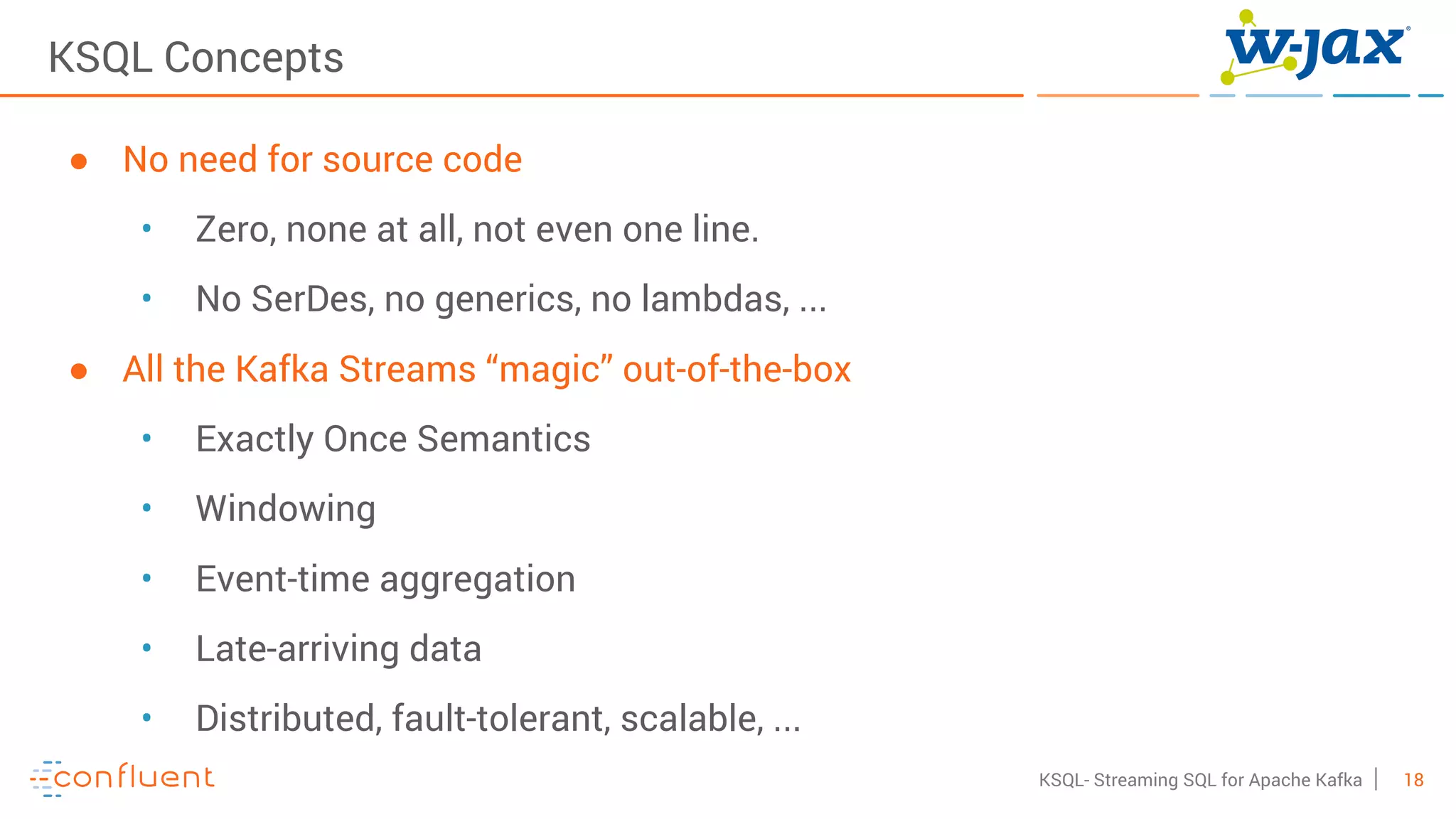18KSQL- Streaming SQL for Apache Kafka
KSQL Concepts
● No need for source code
• Zero, none at all, not even one line.
• No SerDes, no generics, no lambdas, ...
● All the Kafka Streams “magic” out-of-the-box
• Exactly Once Semantics
• Windowing
• Event-time aggregation
• Late-arriving data
• Distributed, fault-tolerant, scalable, ...
 