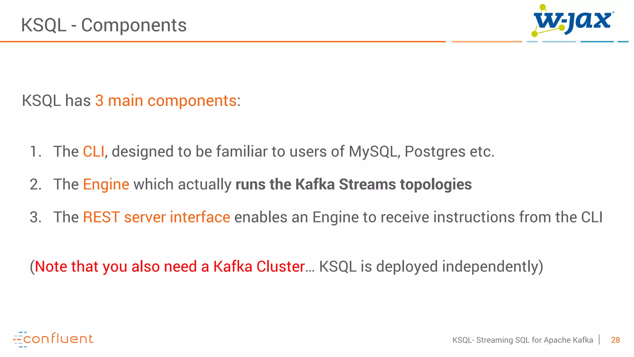 28KSQL- Streaming SQL for Apache Kafka
KSQL - Components
KSQL has 3 main components:
1. The CLI, designed to be familiar to users of MySQL, Postgres etc.
2. The Engine which actually runs the Kafka Streams topologies
3. The REST server interface enables an Engine to receive instructions from the CLI
(Note that you also need a Kafka Cluster… KSQL is deployed independently)
 