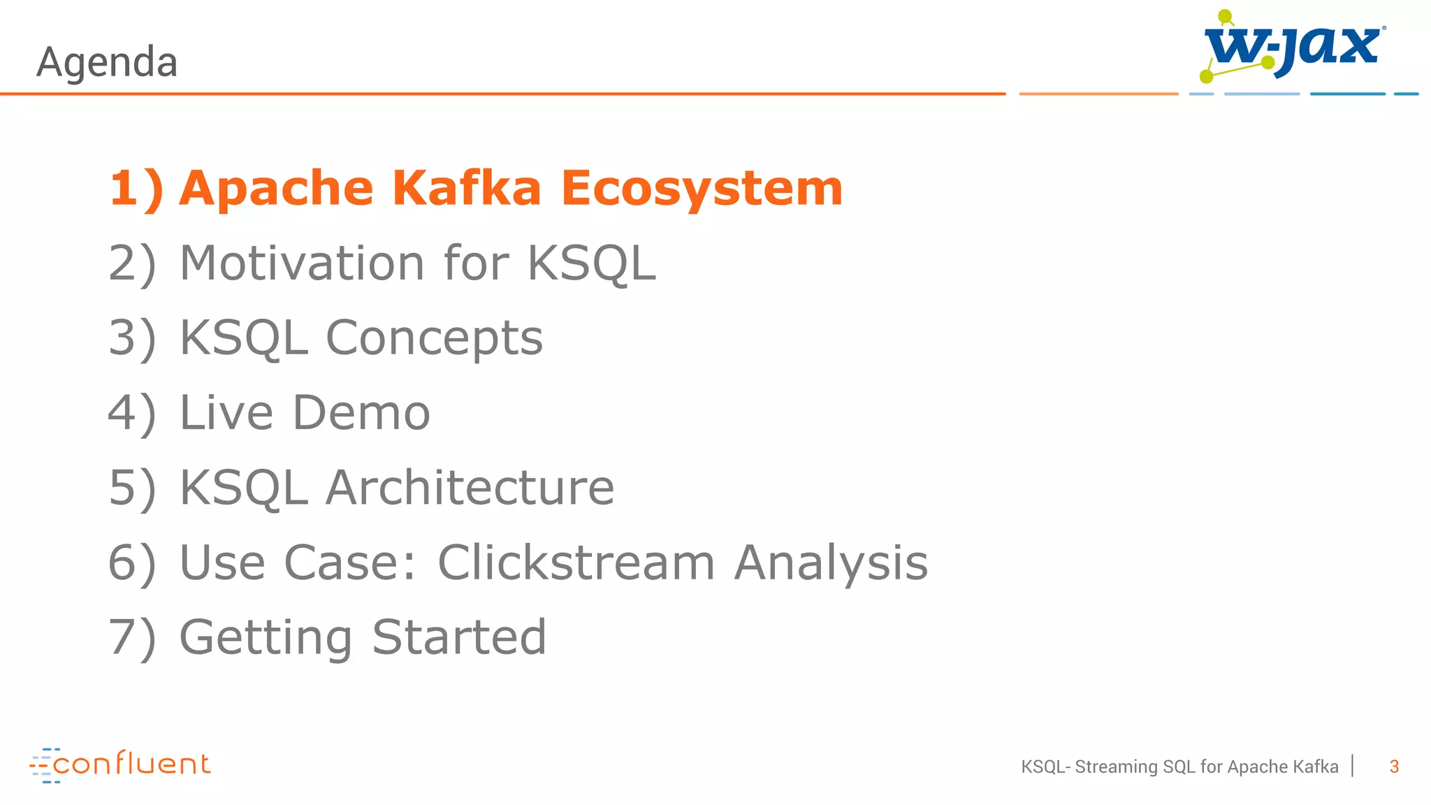 3KSQL- Streaming SQL for Apache Kafka
Agenda
1) Apache Kafka Ecosystem
2) Motivation for KSQL
3) KSQL Concepts
4) Live Demo
5) KSQL Architecture
6) Use Case: Clickstream Analysis
7) Getting Started
 