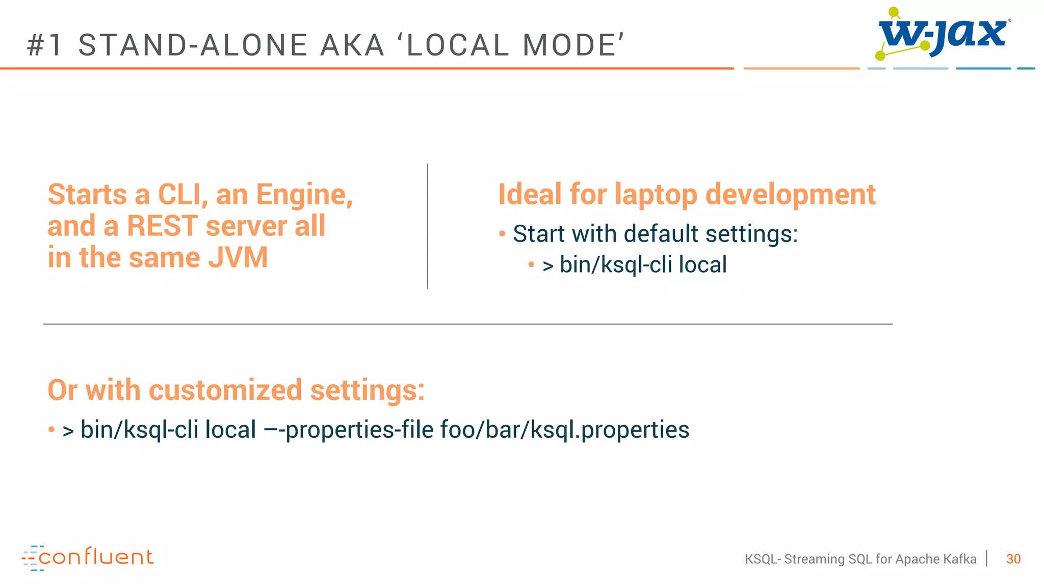 30KSQL- Streaming SQL for Apache Kafka
#1 STAND-ALONE AKA ‘LOCAL MODE’
Starts a CLI, an Engine,
and a REST server all
in the same JVM
Ideal for laptop development
• Start with default settings:
• > bin/ksql-cli local
Or with customized settings:
• > bin/ksql-cli local –-properties-file foo/bar/ksql.properties
 