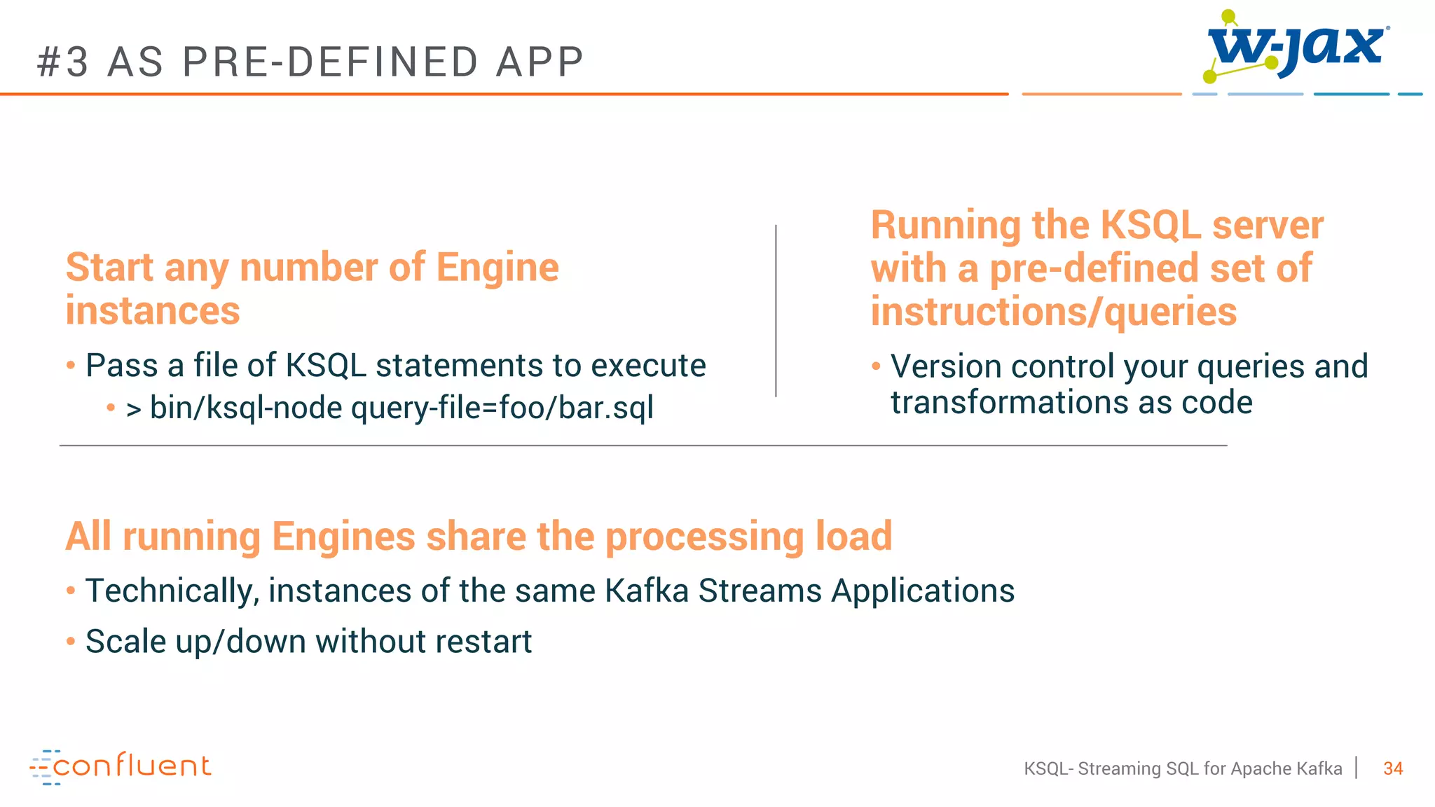 34KSQL- Streaming SQL for Apache Kafka
#3 AS PRE-DEFINED APP
Running the KSQL server
with a pre-defined set of
instructions/queries
• Version control your queries and
transformations as code
Start any number of Engine
instances
• Pass a file of KSQL statements to execute
• > bin/ksql-node query-file=foo/bar.sql
All running Engines share the processing load
• Technically, instances of the same Kafka Streams Applications
• Scale up/down without restart
 