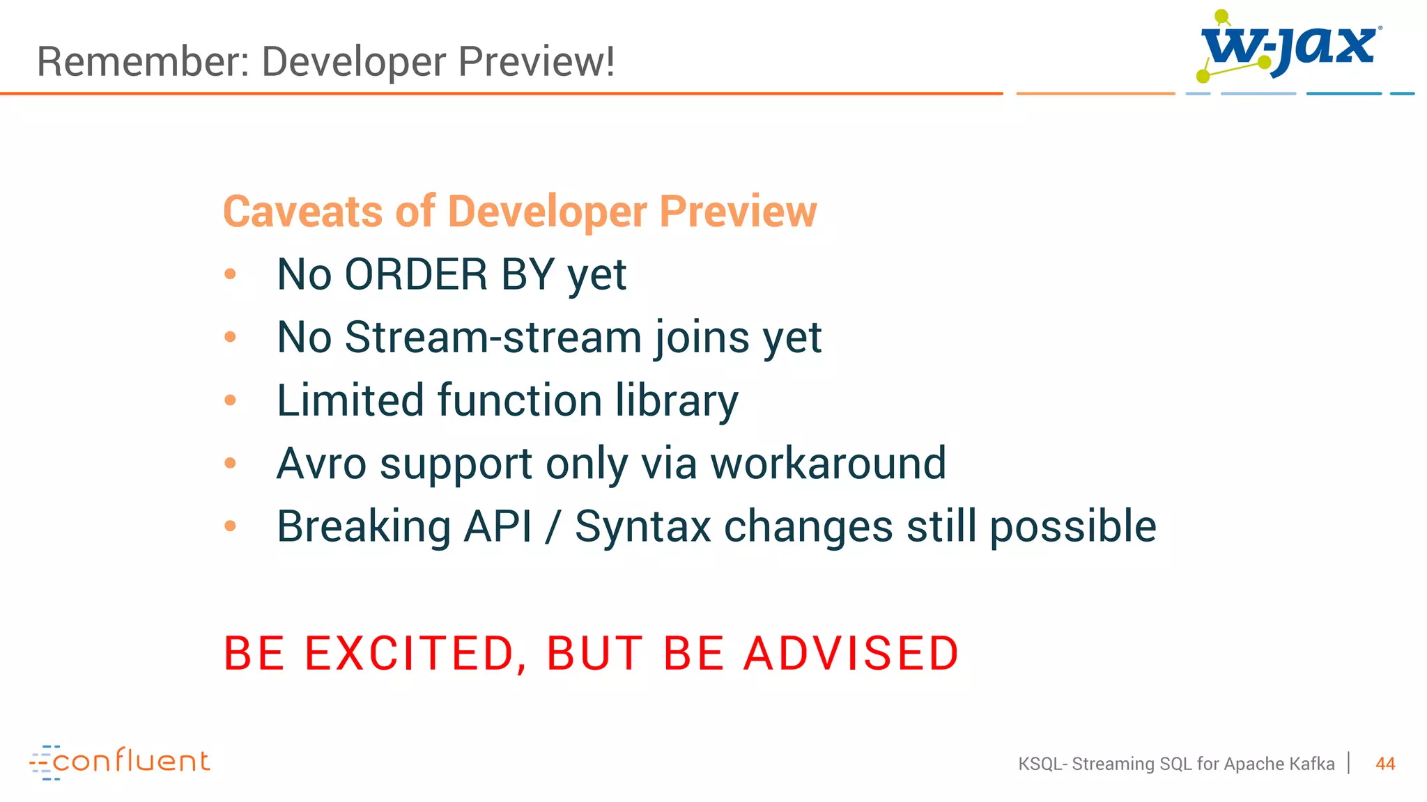 44KSQL- Streaming SQL for Apache Kafka
Remember: Developer Preview!
Caveats of Developer Preview
• No ORDER BY yet
• No Stream-stream joins yet
• Limited function library
• Avro support only via workaround
• Breaking API / Syntax changes still possible
BE EXCITED, BUT BE ADVISED
 