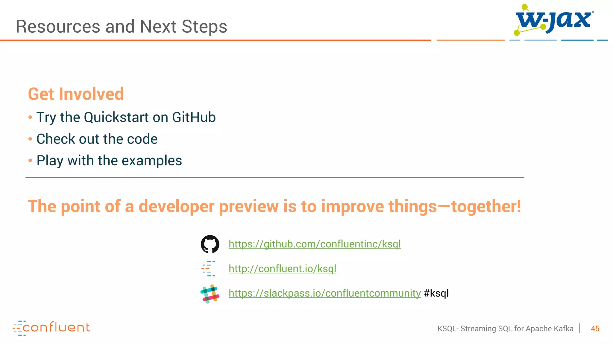45KSQL- Streaming SQL for Apache Kafka
Resources and Next Steps
Get Involved
• Try the Quickstart on GitHub
• Check out the code
• Play with the examples
The point of a developer preview is to improve things—together!
https://github.com/confluentinc/ksql
http://confluent.io/ksql
https://slackpass.io/confluentcommunity #ksql
 