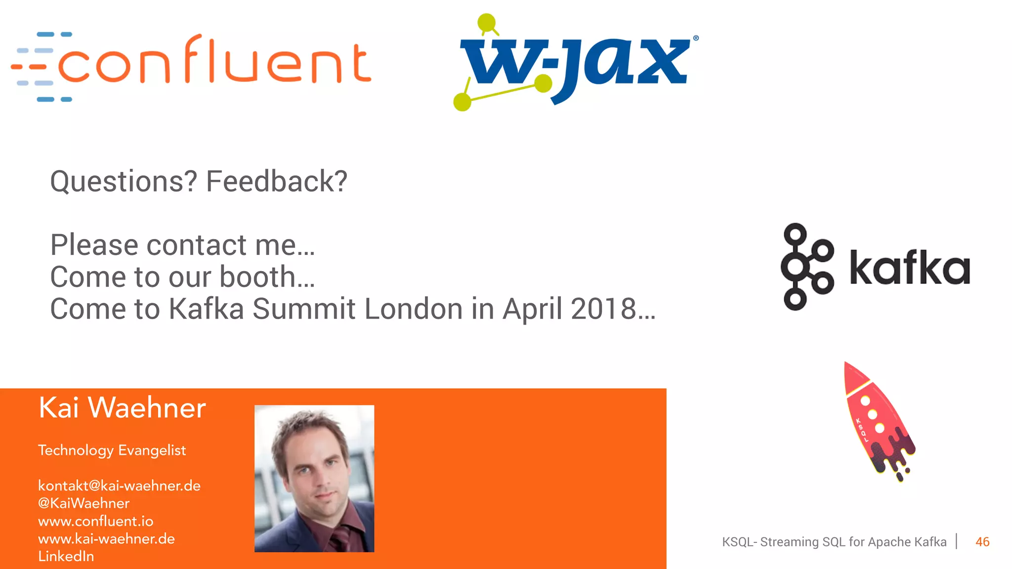 46KSQL- Streaming SQL for Apache Kafka
Kai Waehner
Technology Evangelist
kontakt@kai-waehner.de
@KaiWaehner
www.confluent.io
www.kai-waehner.de
LinkedIn
Questions? Feedback?
Please contact me…
Come to our booth…
Come to Kafka Summit London in April 2018…
 