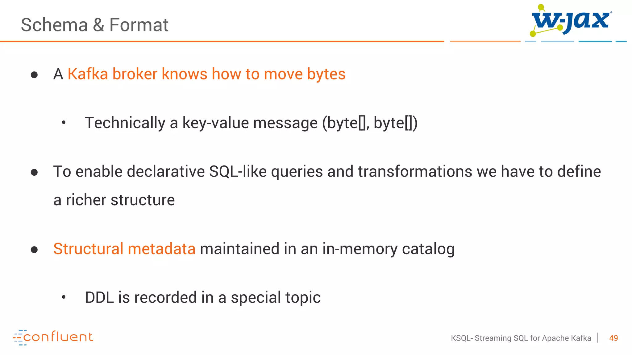 49KSQL- Streaming SQL for Apache Kafka
Schema & Format
● A Kafka broker knows how to move bytes
• Technically a key-value message (byte[], byte[])
● To enable declarative SQL-like queries and transformations we have to define
a richer structure
● Structural metadata maintained in an in-memory catalog
• DDL is recorded in a special topic
 