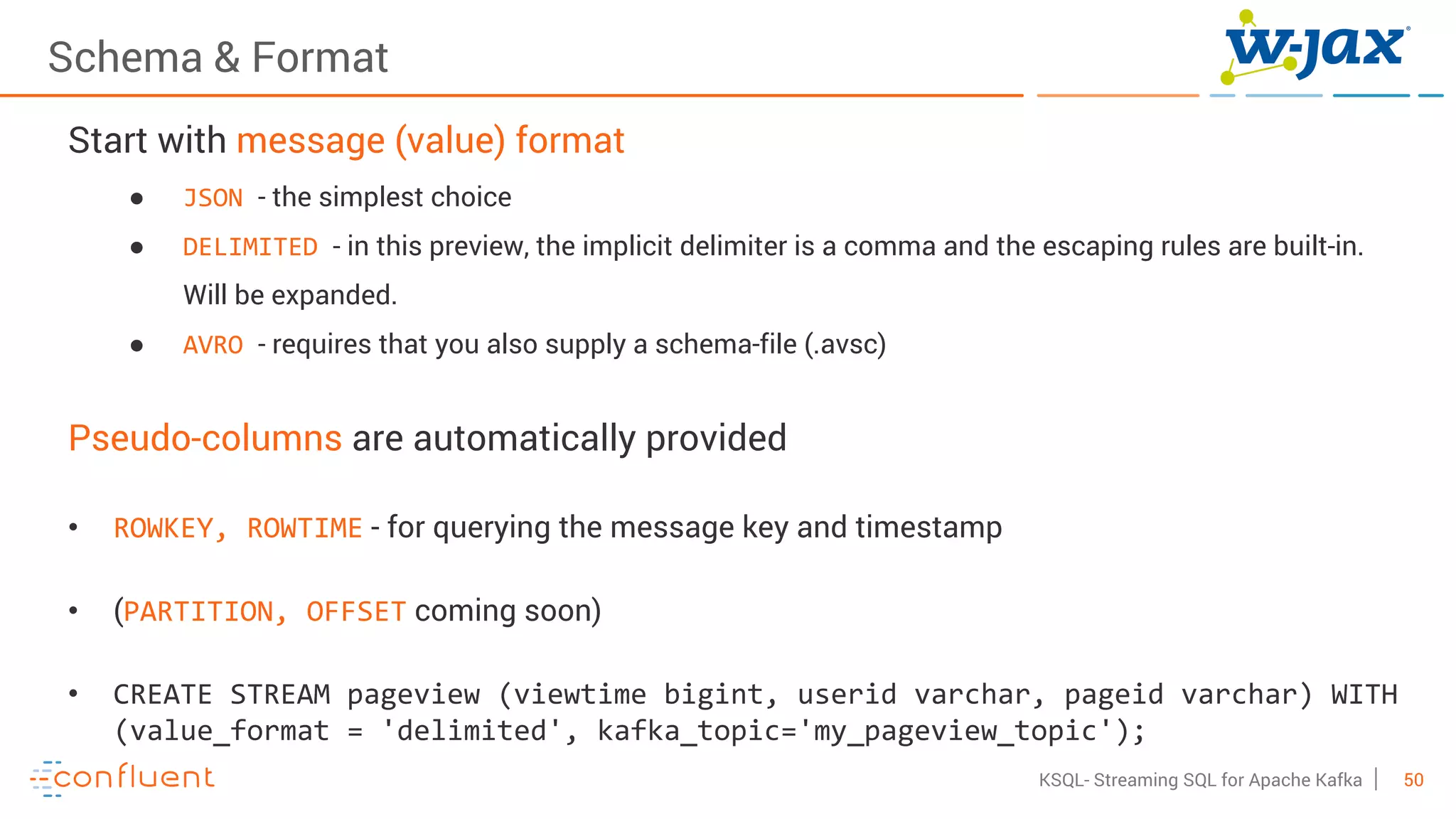 50KSQL- Streaming SQL for Apache Kafka
Schema & Format
Start with message (value) format
● JSON - the simplest choice
● DELIMITED - in this preview, the implicit delimiter is a comma and the escaping rules are built-in.
Will be expanded.
● AVRO - requires that you also supply a schema-file (.avsc)
Pseudo-columns are automatically provided
• ROWKEY, ROWTIME - for querying the message key and timestamp
• (PARTITION, OFFSET coming soon)
• CREATE STREAM pageview (viewtime bigint, userid varchar, pageid varchar) WITH
(value_format = 'delimited', kafka_topic='my_pageview_topic');
 