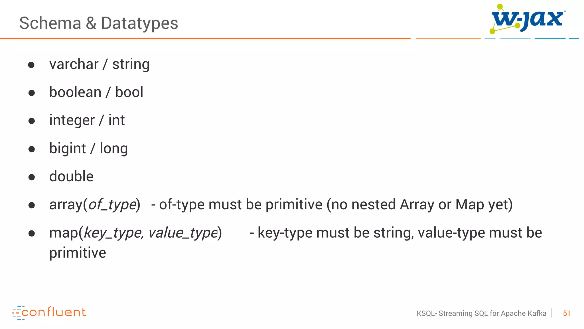 51KSQL- Streaming SQL for Apache Kafka
Schema & Datatypes
● varchar / string
● boolean / bool
● integer / int
● bigint / long
● double
● array(of_type) - of-type must be primitive (no nested Array or Map yet)
● map(key_type, value_type) - key-type must be string, value-type must be
primitive
 