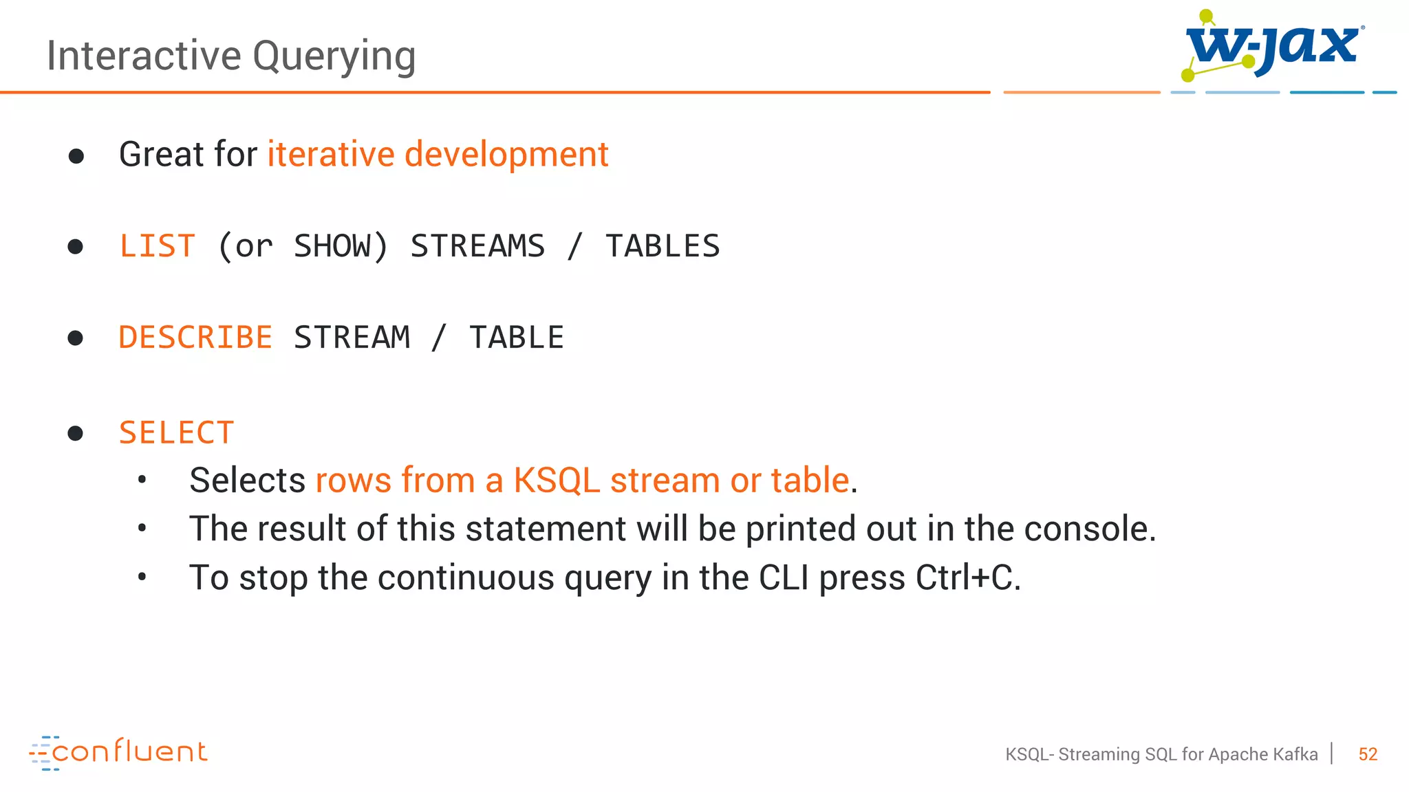 52KSQL- Streaming SQL for Apache Kafka
Interactive Querying
● Great for iterative development
● LIST (or SHOW) STREAMS / TABLES
● DESCRIBE STREAM / TABLE
● SELECT
• Selects rows from a KSQL stream or table.
• The result of this statement will be printed out in the console.
• To stop the continuous query in the CLI press Ctrl+C.
 
