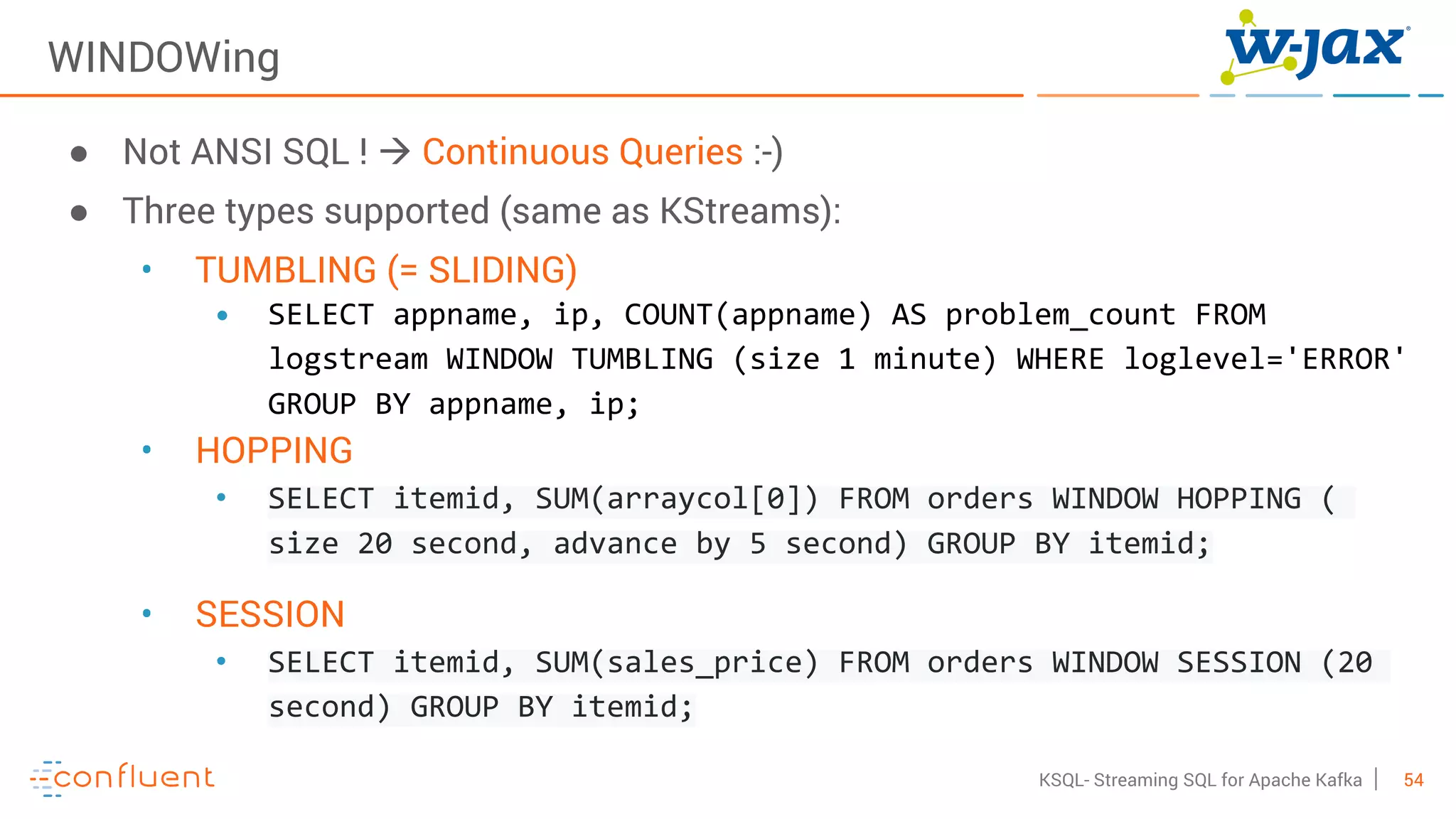 54KSQL- Streaming SQL for Apache Kafka
WINDOWing
● Not ANSI SQL ! à Continuous Queries :-)
● Three types supported (same as KStreams):
• TUMBLING (= SLIDING)
• SELECT appname, ip, COUNT(appname) AS problem_count FROM
logstream WINDOW TUMBLING (size 1 minute) WHERE loglevel='ERROR'
GROUP BY appname, ip;
• HOPPING
• SELECT itemid, SUM(arraycol[0]) FROM orders WINDOW HOPPING (
size 20 second, advance by 5 second) GROUP BY itemid;
• SESSION
• SELECT itemid, SUM(sales_price) FROM orders WINDOW SESSION (20
second) GROUP BY itemid;
 