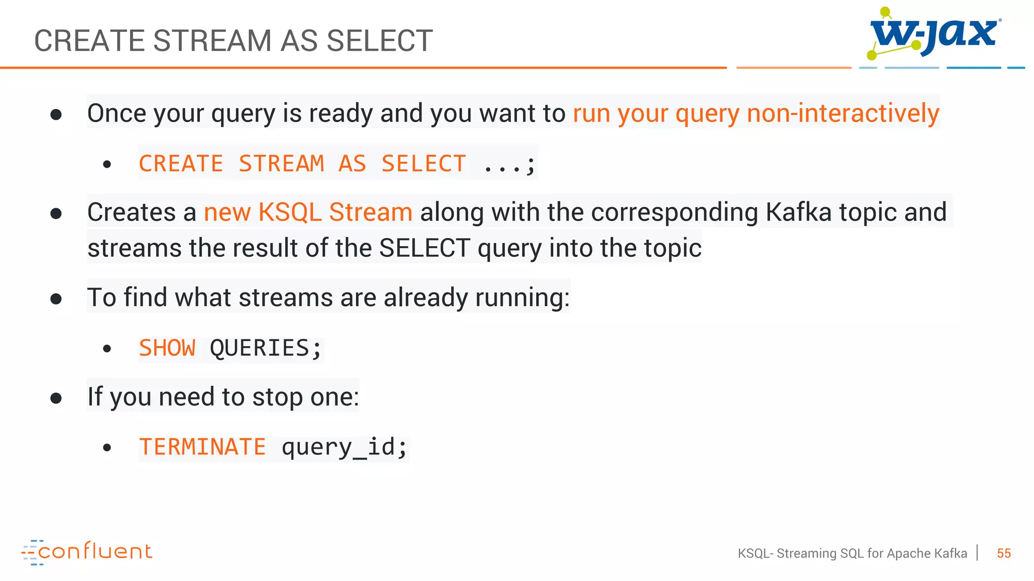 55KSQL- Streaming SQL for Apache Kafka
CREATE STREAM AS SELECT
● Once your query is ready and you want to run your query non-interactively
• CREATE STREAM AS SELECT ...;
● Creates a new KSQL Stream along with the corresponding Kafka topic and
streams the result of the SELECT query into the topic
● To find what streams are already running:
• SHOW QUERIES;
● If you need to stop one:
• TERMINATE query_id;
 