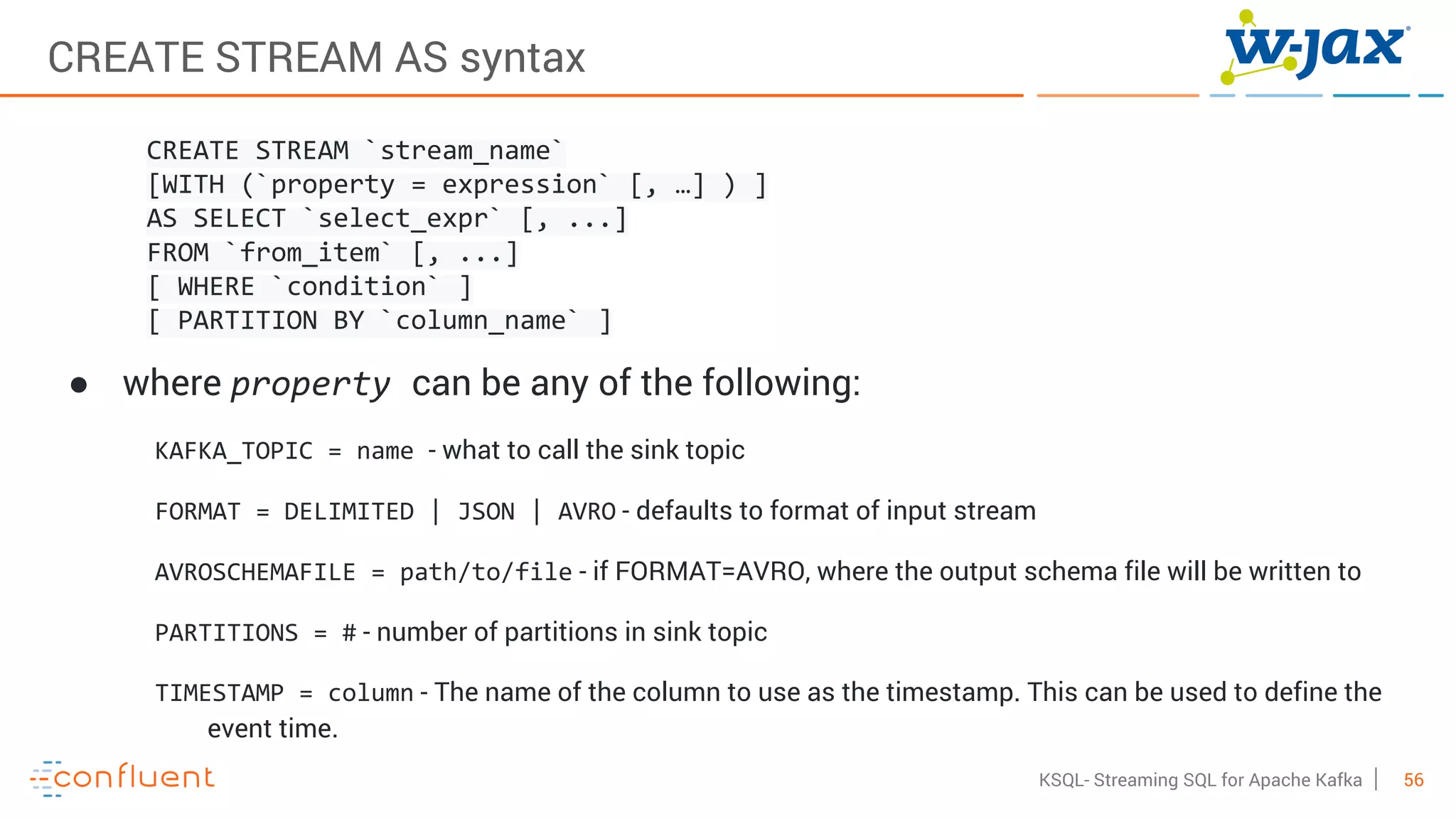 56KSQL- Streaming SQL for Apache Kafka
CREATE STREAM AS syntax
CREATE STREAM `stream_name`
[WITH (`property = expression` [, …] ) ]
AS SELECT `select_expr` [, ...]
FROM `from_item` [, ...]
[ WHERE `condition` ]
[ PARTITION BY `column_name` ]
● where property can be any of the following:
KAFKA_TOPIC = name - what to call the sink topic
FORMAT = DELIMITED | JSON | AVRO - defaults to format of input stream
AVROSCHEMAFILE = path/to/file - if FORMAT=AVRO, where the output schema file will be written to
PARTITIONS = # - number of partitions in sink topic
TIMESTAMP = column - The name of the column to use as the timestamp. This can be used to define the
event time.
 