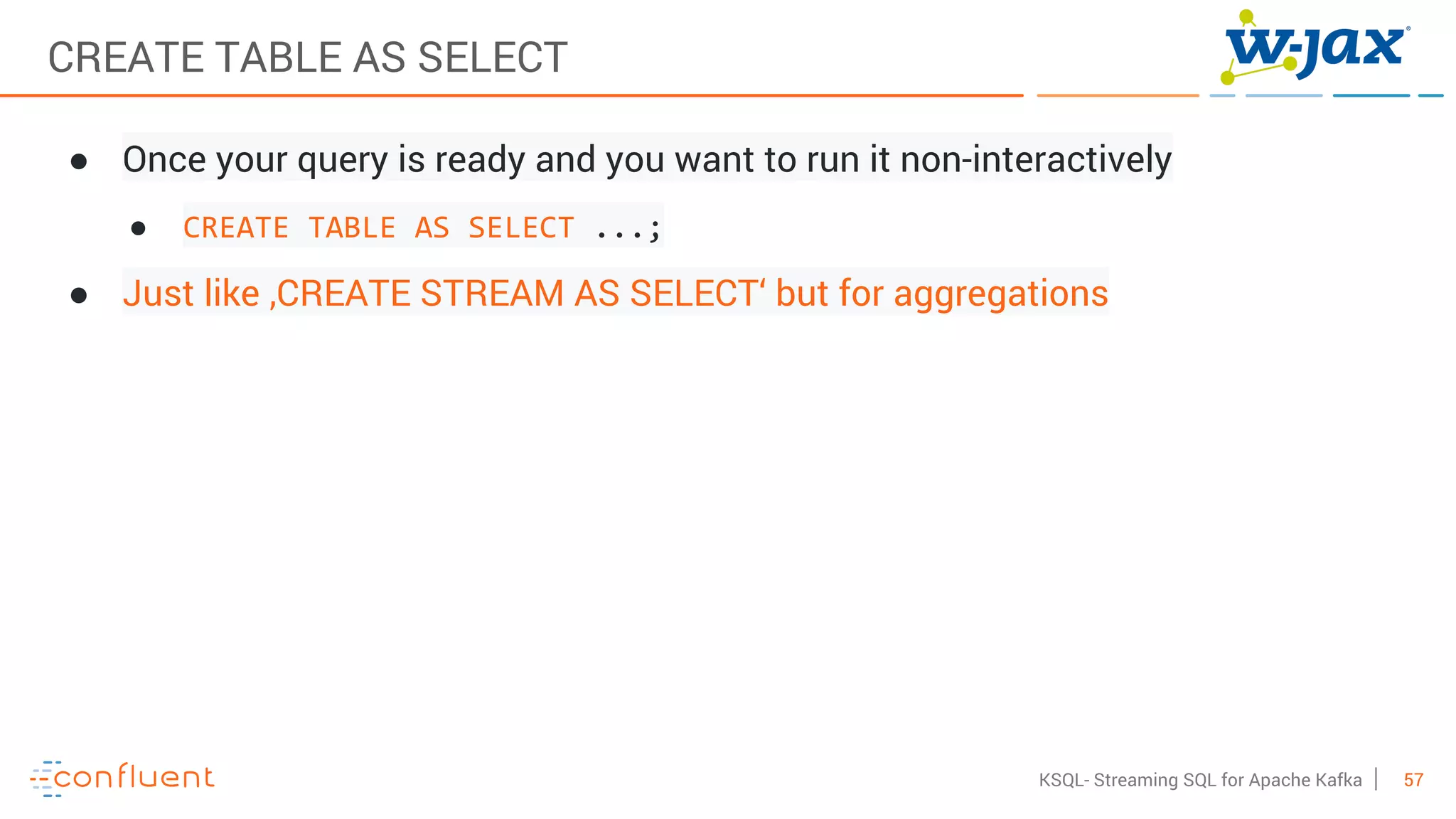 57KSQL- Streaming SQL for Apache Kafka
CREATE TABLE AS SELECT
● Once your query is ready and you want to run it non-interactively
● CREATE TABLE AS SELECT ...;
● Just like ‚CREATE STREAM AS SELECT‘ but for aggregations
 