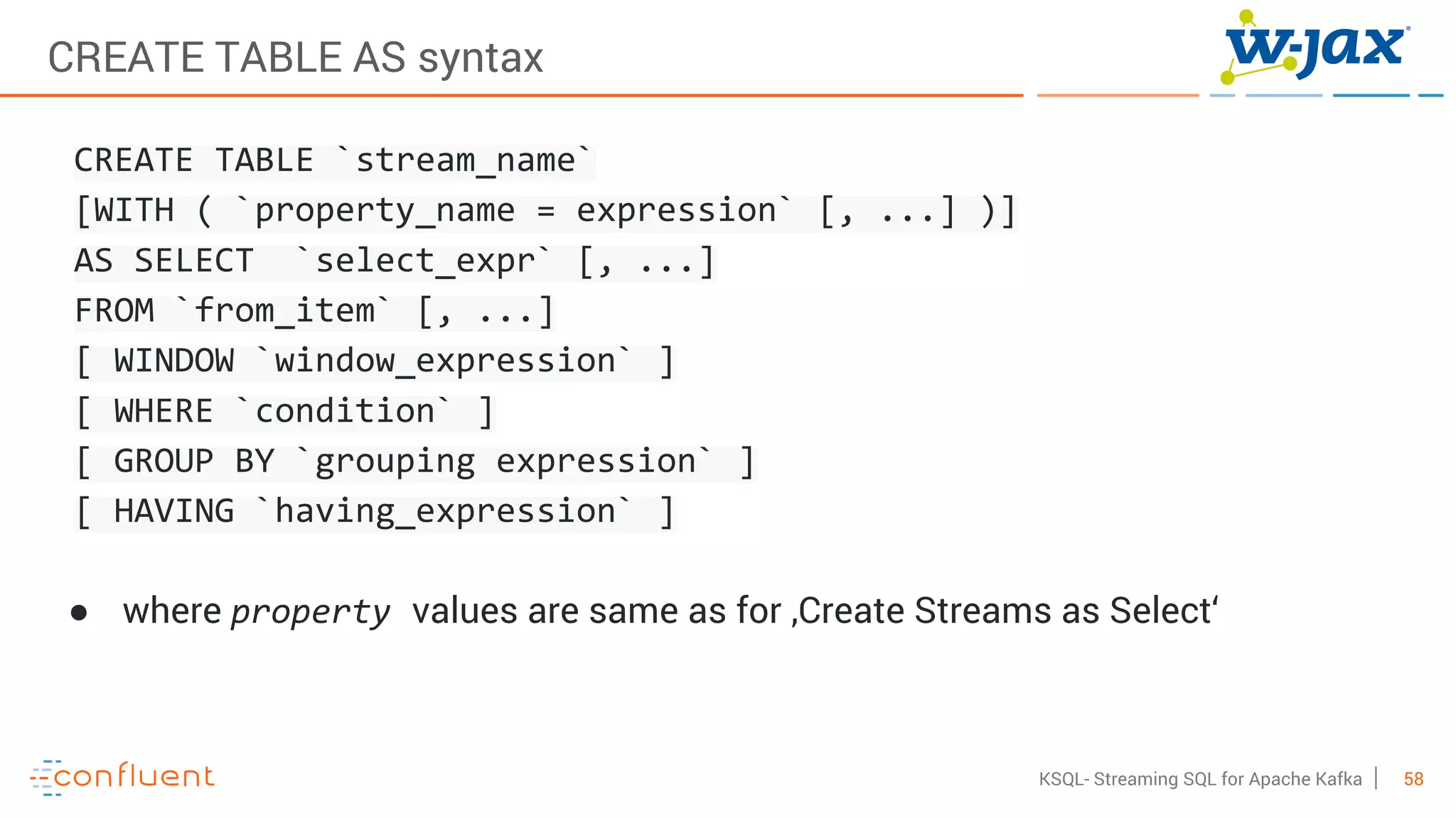 58KSQL- Streaming SQL for Apache Kafka
CREATE TABLE AS syntax
CREATE TABLE `stream_name`
[WITH ( `property_name = expression` [, ...] )]
AS SELECT `select_expr` [, ...]
FROM `from_item` [, ...]
[ WINDOW `window_expression` ]
[ WHERE `condition` ]
[ GROUP BY `grouping expression` ]
[ HAVING `having_expression` ]
● where property values are same as for ‚Create Streams as Select‘
 