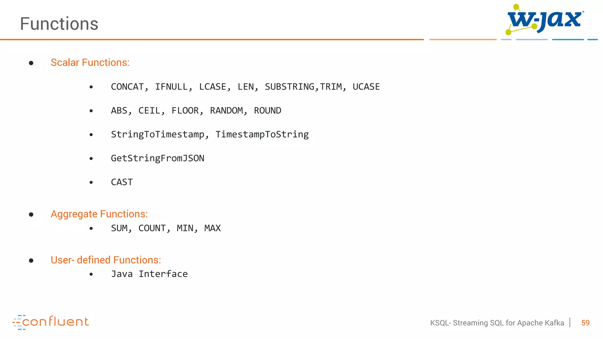 59KSQL- Streaming SQL for Apache Kafka
Functions
● Scalar Functions:
• CONCAT, IFNULL, LCASE, LEN, SUBSTRING,TRIM, UCASE
• ABS, CEIL, FLOOR, RANDOM, ROUND
• StringToTimestamp, TimestampToString
• GetStringFromJSON
• CAST
● Aggregate Functions:
• SUM, COUNT, MIN, MAX
● User- defined Functions:
• Java Interface
 