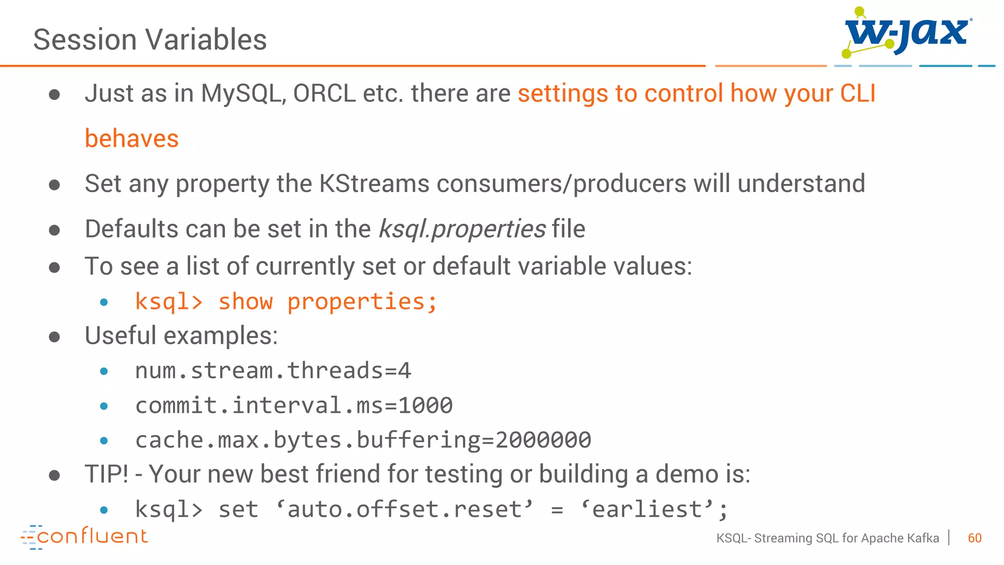 60KSQL- Streaming SQL for Apache Kafka
Session Variables
● Just as in MySQL, ORCL etc. there are settings to control how your CLI
behaves
● Set any property the KStreams consumers/producers will understand
● Defaults can be set in the ksql.properties file
● To see a list of currently set or default variable values:
• ksql> show properties;
● Useful examples:
• num.stream.threads=4
• commit.interval.ms=1000
• cache.max.bytes.buffering=2000000
● TIP! - Your new best friend for testing or building a demo is:
• ksql> set ‘auto.offset.reset’ = ‘earliest’;
 