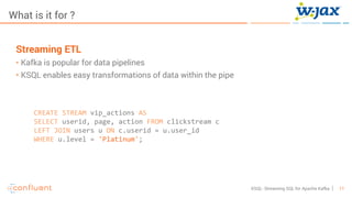 11KSQL- Streaming SQL for Apache Kafka
What is it for ?
Streaming ETL
• Kafka is popular for data pipelines
• KSQL enables easy transformations of data within the pipe
CREATE STREAM vip_actions AS
SELECT userid, page, action FROM clickstream c
LEFT JOIN users u ON c.userid = u.user_id
WHERE u.level = 'Platinum';
 