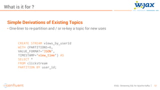 12KSQL- Streaming SQL for Apache Kafka
What is it for ?
Simple Derivations of Existing Topics
• One-liner to re-partition and / or re-key a topic for new uses
CREATE STREAM views_by_userid
WITH (PARTITIONS=6,
VALUE_FORMAT=‘JSON’,
TIMESTAMP=‘view_time’) AS
SELECT *
FROM clickstream
PARTITION BY user_id;
 